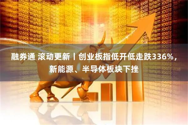 融券通 滚动更新丨创业板指低开低走跌336%，新能源、半导体板块下挫