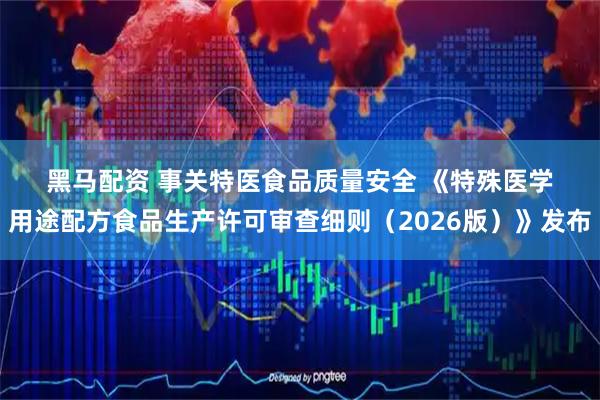 黑马配资 事关特医食品质量安全 《特殊医学用途配方食品生产许可审查细则（2026版）》发布