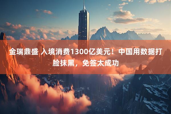 金瑞鼎盛 入境消费1300亿美元！中国用数据打脸抹黑，免签太成功