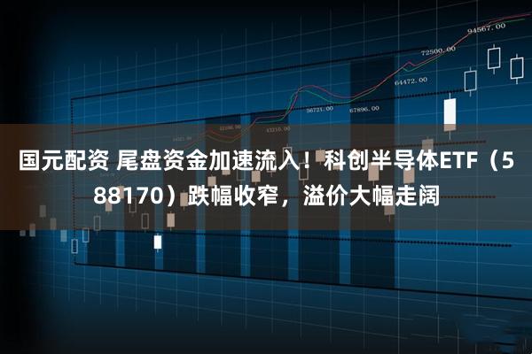 国元配资 尾盘资金加速流入！科创半导体ETF（588170）跌幅收窄，溢价大幅走阔