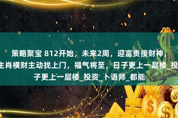 策略聚宝 812开始，未来2周，迎富贵接财神，横财轻松赚，3生肖横财主动找上门，福气将至，日子更上一层楼_投资_卜语师_都能