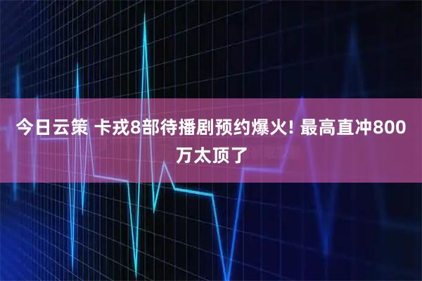 今日云策 卡戎8部待播剧预约爆火! 最高直冲800万太顶了