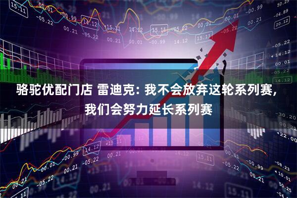 骆驼优配门店 雷迪克: 我不会放弃这轮系列赛, 我们会努力延长系列赛