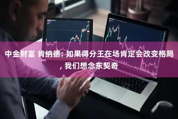 中金财富 肯纳德: 如果得分王在场肯定会改变格局, 我们想念东契奇