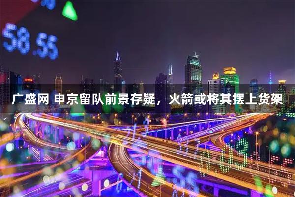 广盛网 申京留队前景存疑，火箭或将其摆上货架