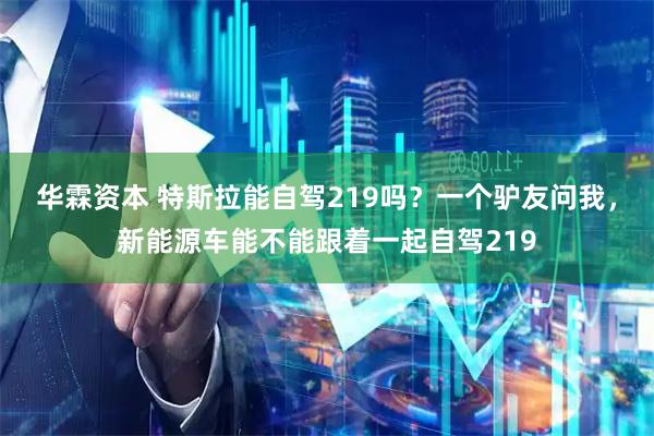华霖资本 特斯拉能自驾219吗？一个驴友问我，新能源车能不能跟着一起自驾219