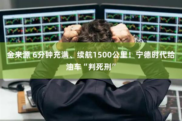 金来源 6分钟充满、续航1500公里！宁德时代给油车“判死刑”