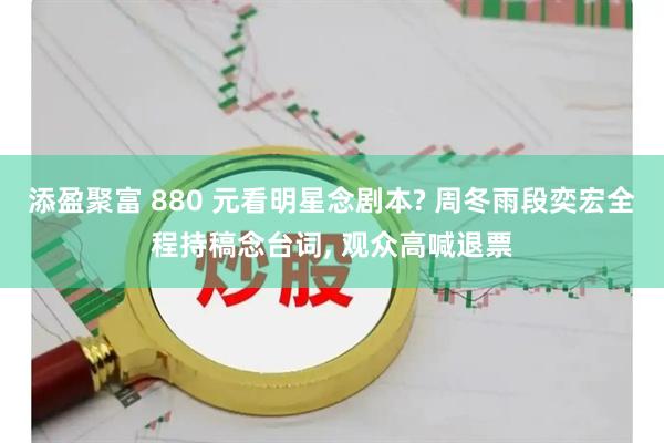添盈聚富 880 元看明星念剧本? 周冬雨段奕宏全程持稿念台词, 观众高喊退票