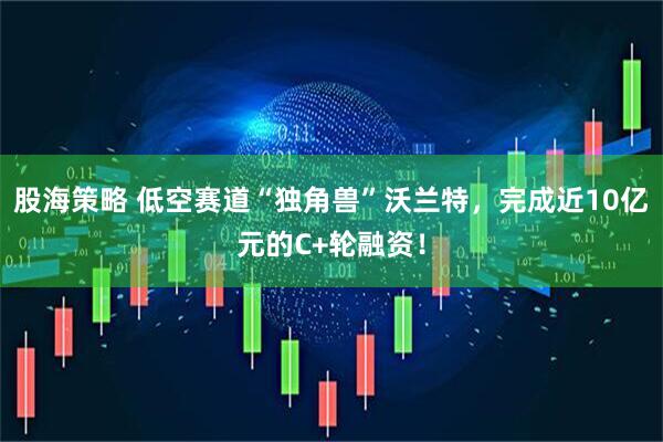 股海策略 低空赛道“独角兽”沃兰特，完成近10亿元的C+轮融资！