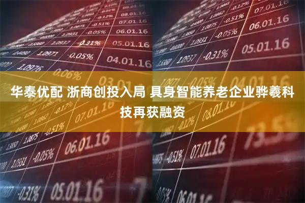 华泰优配 浙商创投入局 具身智能养老企业骅羲科技再获融资