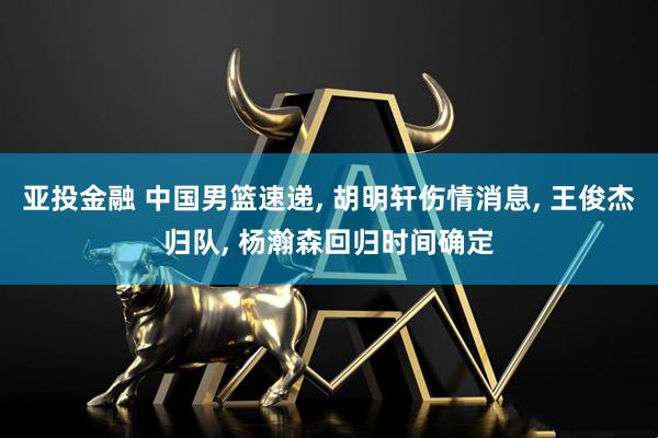 亚投金融 中国男篮速递, 胡明轩伤情消息, 王俊杰归队, 杨瀚森回归时间确定