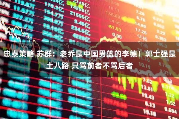 忠泰策略 苏群：老乔是中国男篮的李德！郭士强是土八路 只骂前者不骂后者