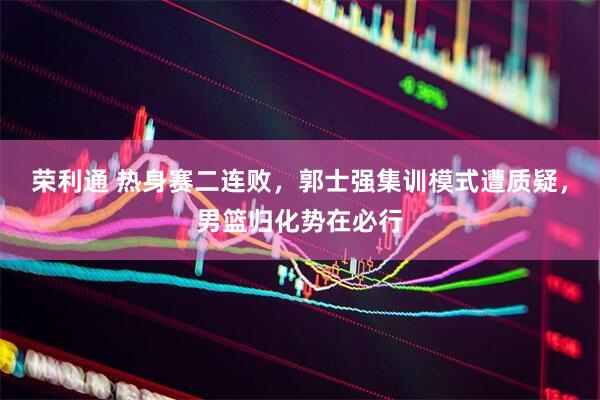 荣利通 热身赛二连败，郭士强集训模式遭质疑，男篮归化势在必行