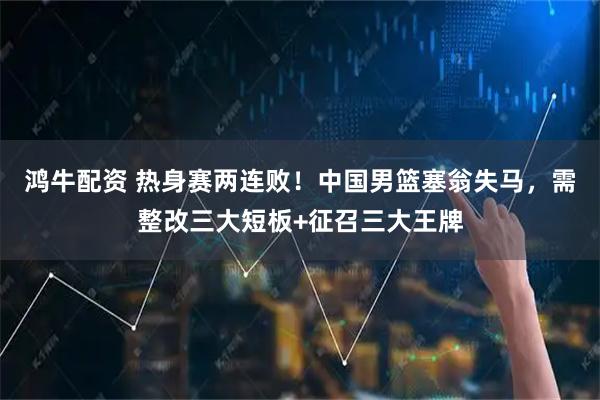 鸿牛配资 热身赛两连败！中国男篮塞翁失马，需整改三大短板+征召三大王牌