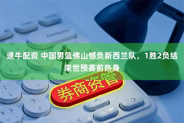 速牛配资 中国男篮佛山憾负新西兰队，1胜2负结束世预赛前热身
