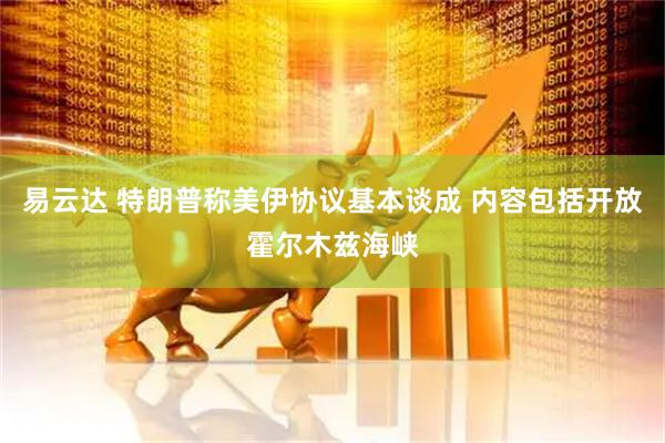 易云达 特朗普称美伊协议基本谈成 内容包括开放霍尔木兹海峡